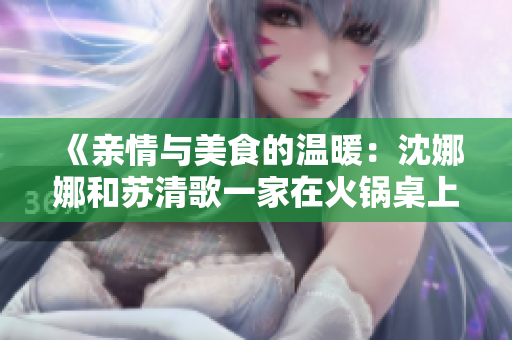 《親情與美食的溫暖：沈娜娜和蘇清歌一家在火鍋桌上的團圓故事》