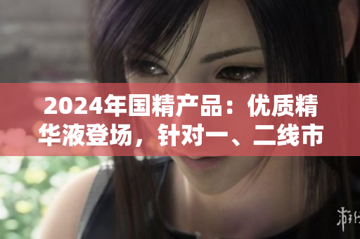 2024年國精產(chǎn)品:優(yōu)質(zhì)精華液登場,針對一、二線市場需求的最佳選擇 2024年國精產(chǎn)品:優(yōu)質(zhì)精華液登場,針對一、二線市場需求的最佳選擇