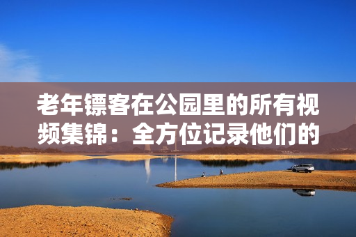 老年鏢客在公園里的所有視頻集錦:全方位記錄他們的英勇壯舉 老年鏢客在公園里的所有視頻集錦:全方位記錄他們的英勇壯舉