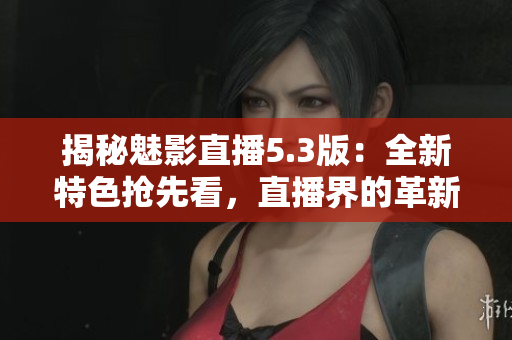 揭秘魅影直播5.3版：全新特色搶先看，直播界的革新之作