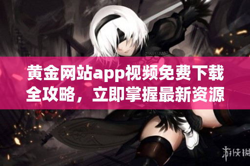 黃金網(wǎng)站app視頻免費(fèi)下載全攻略，立即掌握最新資源