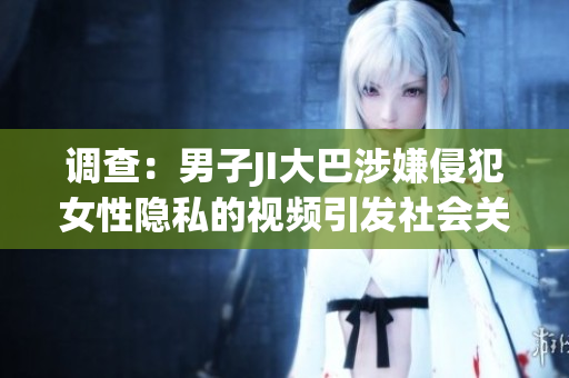 調(diào)查：男子JI大巴涉嫌侵犯女性隱私的視頻引發(fā)社會(huì)關(guān)注