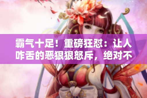 霸氣十足！重磅狂懟：讓人咋舌的惡狠狠怒斥，絕對(duì)不容錯(cuò)過(guò)！
