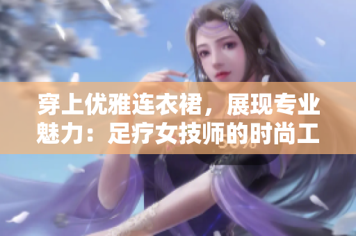 穿上優(yōu)雅連衣裙,展現(xiàn)專業(yè)魅力:足療女技師的時(shí)尚工作裝備 穿上優(yōu)雅連衣裙,展現(xiàn)專業(yè)魅力:足療女技師的時(shí)尚工作裝備