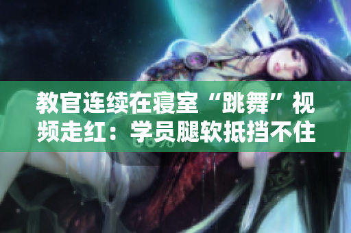 教官連續(xù)在寢室“跳舞”視頻走紅：學(xué)員腿軟抵擋不住!