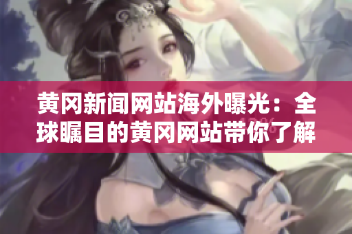 黃岡新聞網(wǎng)站海外曝光：全球矚目的黃岡網(wǎng)站帶你了解中國