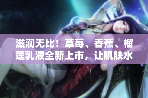 滋潤無比!草莓、香蕉、榴蓮乳液全新上市,讓肌膚水潤嬌嫩,持久保濕9w97w! 滋潤無比!草莓、香蕉、榴蓮乳液全新上市,讓肌膚水潤嬌嫩,持久保濕9w97w!