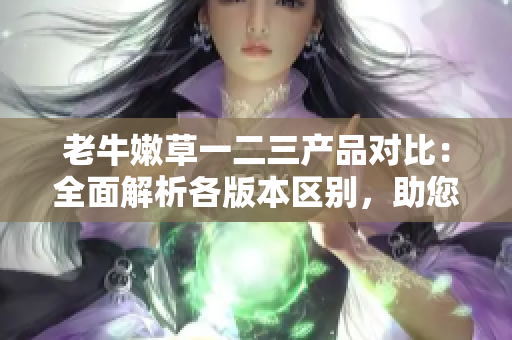 老牛嫩草一二三產(chǎn)品對比:全面解析各版本區(qū)別,助您選購最適合的產(chǎn)品 老牛嫩草一二三產(chǎn)品對比:全面解析各版本區(qū)別,助您選購最適合的產(chǎn)品