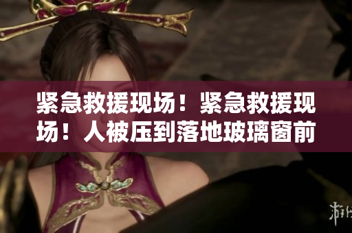 緊急救援現(xiàn)場!緊急救援現(xiàn)場!人被壓到落地玻璃窗前! 緊急救援現(xiàn)場!緊急救援現(xiàn)場!人被壓到落地玻璃窗前!