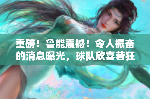 重磅!魯能震撼!令人振奮的消息曝光,球隊(duì)欣喜若狂 重磅!魯能震撼!令人振奮的消息曝光,球隊(duì)欣喜若狂