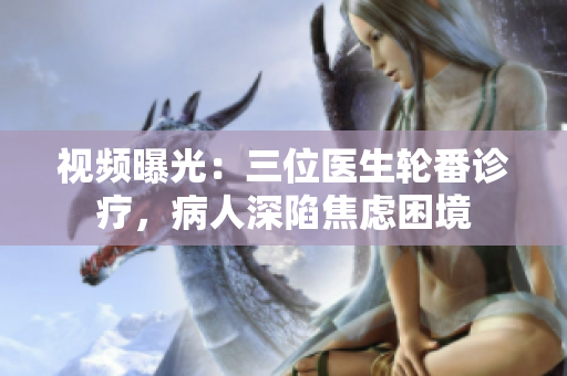 視頻曝光:三位醫(yī)生輪番診療,病人深陷焦慮困境 視頻曝光:三位醫(yī)生輪番診療,病人深陷焦慮困境