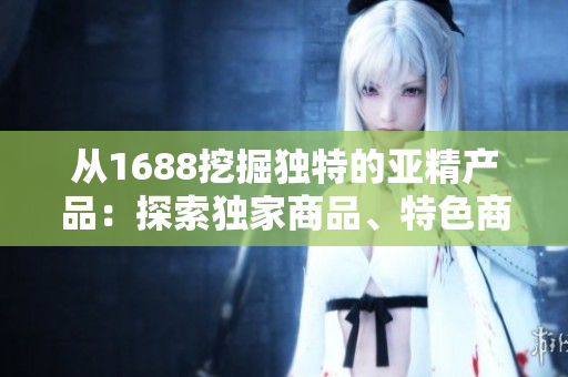 從1688挖掘獨特的亞精產(chǎn)品:探索獨家商品、特色商品和熱門趨勢 從1688挖掘獨特的亞精產(chǎn)品:探索獨家商品、特色商品和熱門趨勢
