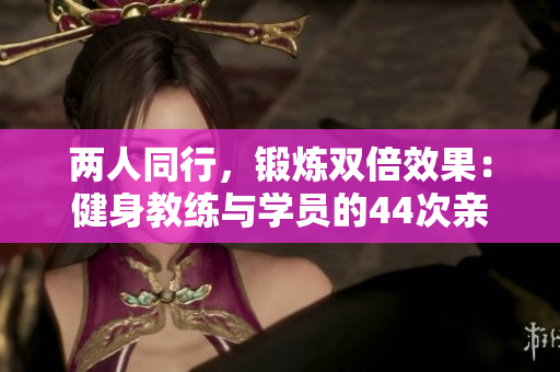 兩人同行,鍛煉雙倍效果:健身教練與學(xué)員的44次親密教學(xué) 兩人同行,鍛煉雙倍效果:健身教練與學(xué)員的44次親密教學(xué)
