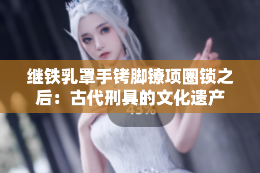 繼鐵乳罩手銬腳鐐項(xiàng)圈鎖之后:古代刑具的文化遺產(chǎn) 繼鐵乳罩手銬腳鐐項(xiàng)圈鎖之后:古代刑具的文化遺產(chǎn)