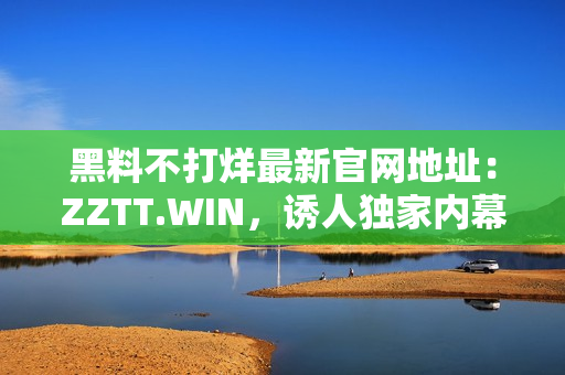 黑料不打烊最新官網(wǎng)地址：ZZTT.WIN，誘人獨家內(nèi)幕揭秘！
