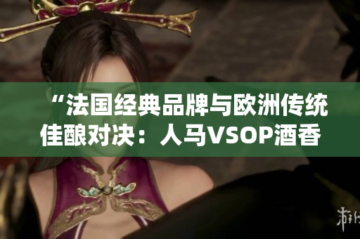 “法國(guó)經(jīng)典品牌與歐洲傳統(tǒng)佳釀對(duì)決:人馬VSOP酒香四溢的較量” “法國(guó)經(jīng)典品牌與歐洲傳統(tǒng)佳釀對(duì)決:人馬VSOP酒香四溢的較量”