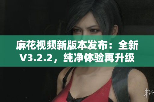麻花視頻新版本發(fā)布：全新V3.2.2，純凈體驗再升級