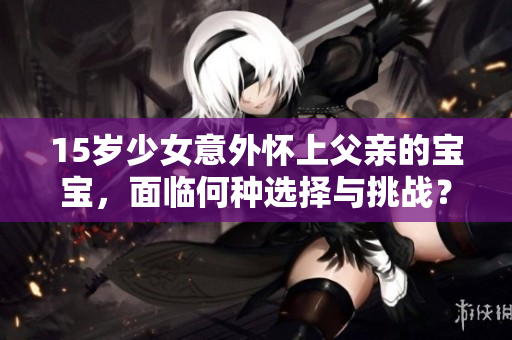15歲少女意外懷上父親的寶寶,面臨何種選擇與挑戰(zhàn)?如何妥善處理這一復雜的家庭危機? 15歲少女意外懷上父親的寶寶,面臨何種選擇與挑戰(zhàn)?如何妥善處理這一復雜的家庭危機?