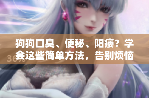狗狗口臭、便秘、陽痿?學(xué)會(huì)這些簡(jiǎn)單方法,告別煩惱 狗狗口臭、便秘、陽痿?學(xué)會(huì)這些簡(jiǎn)單方法,告別煩惱