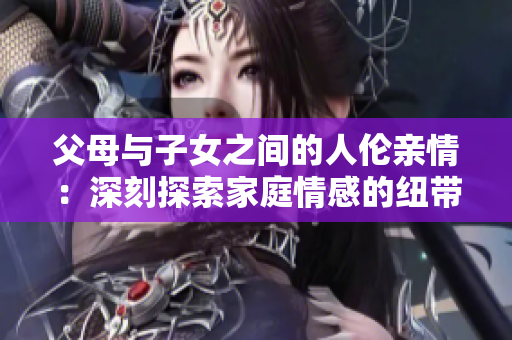 父母與子女之間的人倫親情:深刻探索家庭情感的紐帶 父母與子女之間的人倫親情:深刻探索家庭情感的紐帶