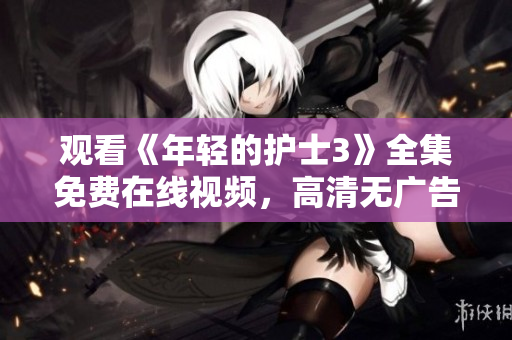 觀看《年輕的護(hù)士3》全集免費在線視頻,高清無廣告完整版,盡在這里! 觀看《年輕的護(hù)士3》全集免費在線視頻,高清無廣告完整版,盡在這里!