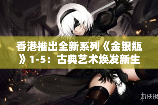 香港推出全新系列《金銀瓶》1-5:古典藝術(shù)煥發(fā)新生 香港推出全新系列《金銀瓶》1-5:古典藝術(shù)煥發(fā)新生