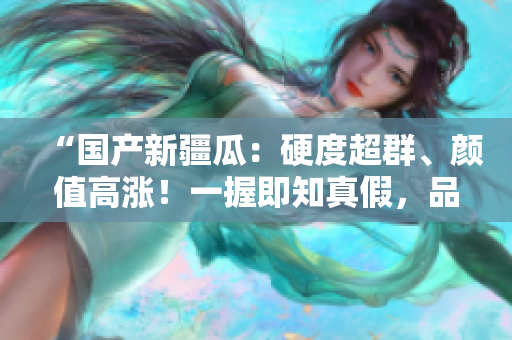 “國產新疆瓜：硬度超群、顏值高漲！一握即知真假，品味鮮美口感！”