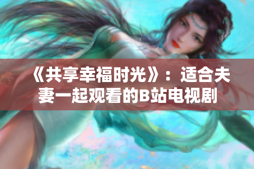 《共享幸福時(shí)光》:適合夫妻一起觀看的B站電視劇 《共享幸福時(shí)光》:適合夫妻一起觀看的B站電視劇