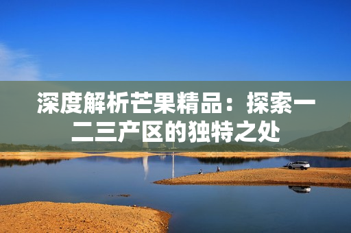 深度解析芒果精品:探索一二三產(chǎn)區(qū)的獨(dú)特之處 深度解析芒果精品:探索一二三產(chǎn)區(qū)的獨(dú)特之處