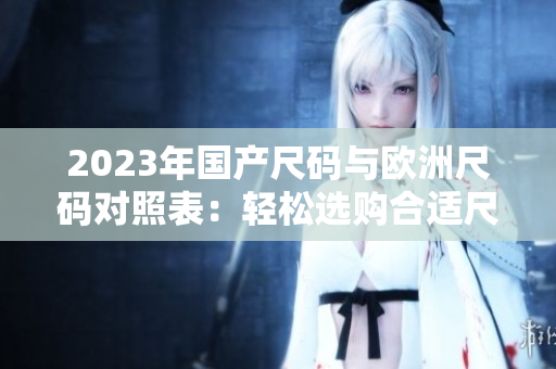 2023年國(guó)產(chǎn)尺碼與歐洲尺碼對(duì)照表:輕松選購(gòu)合適尺碼 2023年國(guó)產(chǎn)尺碼與歐洲尺碼對(duì)照表:輕松選購(gòu)合適尺碼