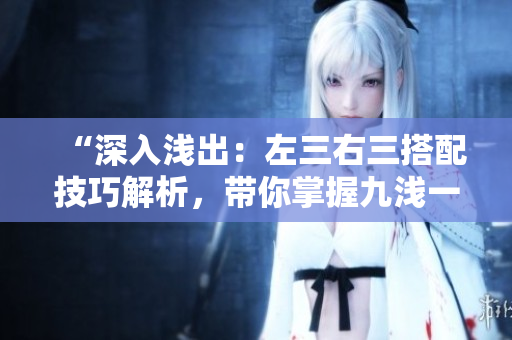 “深入淺出:左三右三搭配技巧解析,帶你掌握九淺一深的精髓!” “深入淺出:左三右三搭配技巧解析,帶你掌握九淺一深的精髓!”
