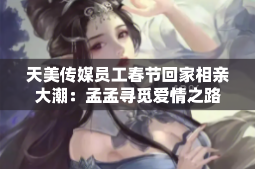 天美傳媒員工春節(jié)回家相親大潮:孟孟尋覓愛情之路 天美傳媒員工春節(jié)回家相親大潮:孟孟尋覓愛情之路