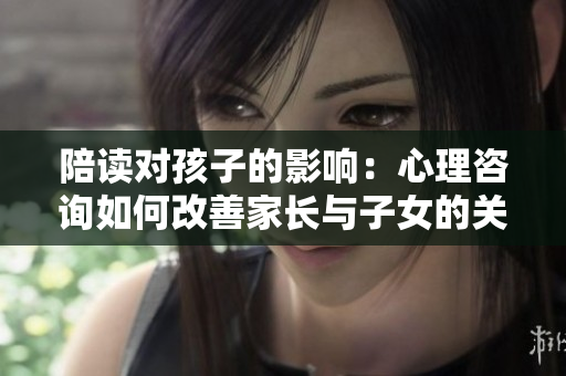 陪讀對孩子的影響：心理咨詢如何改善家長與子女的關系
