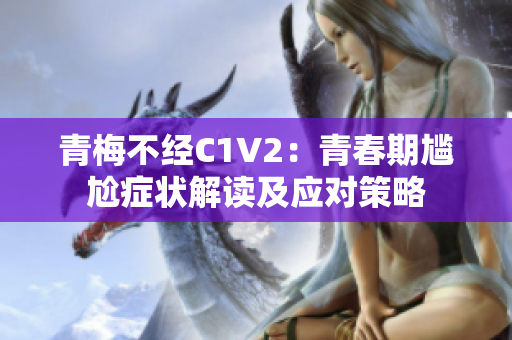 青梅不經(jīng)C1V2：青春期尷尬癥狀解讀及應對策略