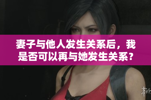 妻子與他人發(fā)生關系后，我是否可以再與她發(fā)生關系？這種行為是否合適？