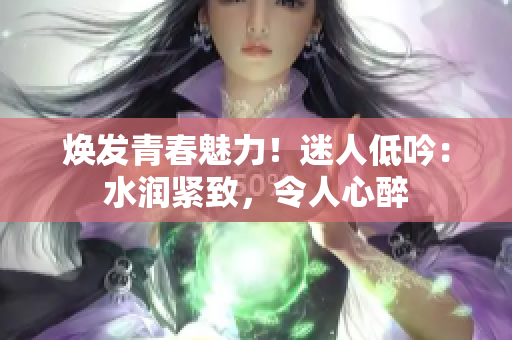 煥發(fā)青春魅力!迷人低吟:水潤緊致,令人心醉 煥發(fā)青春魅力!迷人低吟:水潤緊致,令人心醉