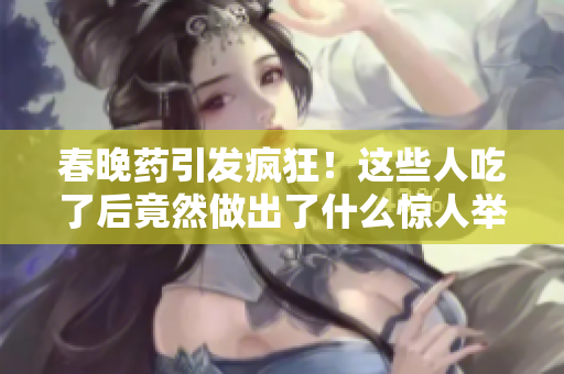春晚藥引發(fā)瘋狂!這些人吃了后竟然做出了什么驚人舉動? 春晚藥引發(fā)瘋狂!這些人吃了后竟然做出了什么驚人舉動?
