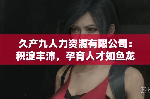 久產九人力資源有限公司：積淀豐沛，孕育人才如魚龍深藏