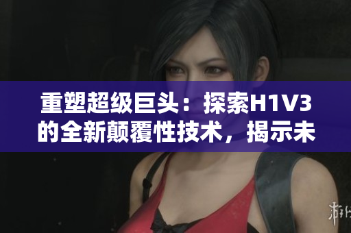 重塑超級巨頭：探索H1V3的全新顛覆性技術，揭示未來創(chuàng)新路徑