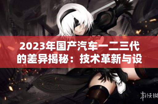 2023年國(guó)產(chǎn)汽車(chē)一二三代的差異揭秘:技術(shù)革新與設(shè)計(jì)演進(jìn)解析 2023年國(guó)產(chǎn)汽車(chē)一二三代的差異揭秘:技術(shù)革新與設(shè)計(jì)演進(jìn)解析
