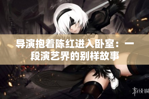 導(dǎo)演抱著陳紅進(jìn)入臥室：一段演藝界的別樣故事