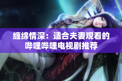 纏綿情深:適合夫妻觀看的嗶哩嗶哩電視劇推薦 纏綿情深:適合夫妻觀看的嗶哩嗶哩電視劇推薦