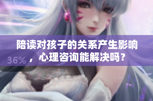 陪讀對孩子的關(guān)系產(chǎn)生影響，心理咨詢能解決嗎？