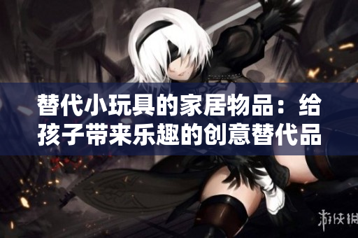 替代小玩具的家居物品:給孩子帶來樂趣的創(chuàng)意替代品 替代小玩具的家居物品:給孩子帶來樂趣的創(chuàng)意替代品