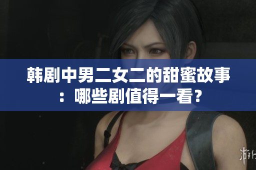 韓劇中男二女二的甜蜜故事：哪些劇值得一看？