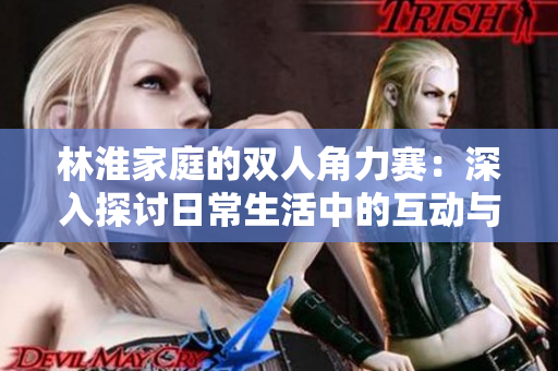 林淮家庭的雙人角力賽:深入探討日常生活中的互動與挑戰(zhàn) 林淮家庭的雙人角力賽:深入探討日常生活中的互動與挑戰(zhàn)