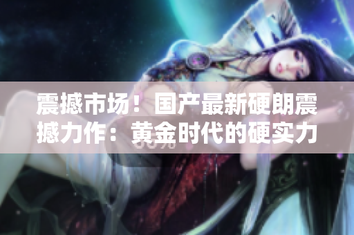 震撼市場！國產最新硬朗震撼力作：黃金時代的硬實力巔峰！