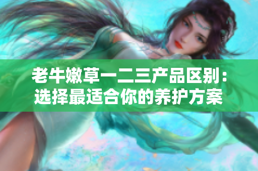 老牛嫩草一二三產品區(qū)別：選擇最適合你的養(yǎng)護方案