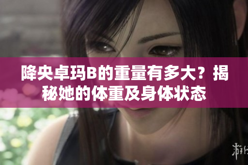 降央卓瑪B的重量有多大？揭秘她的體重及身體狀態(tài)