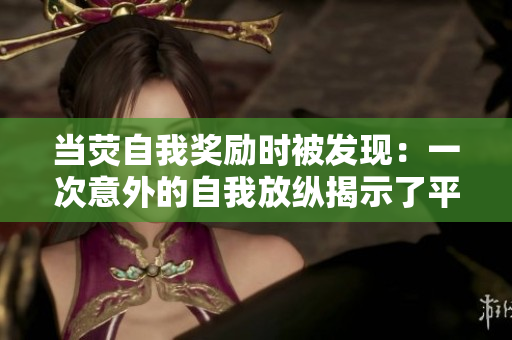當(dāng)熒自我獎(jiǎng)勵(lì)時(shí)被發(fā)現(xiàn):一次意外的自我放縱揭示了平凡生活中的小確幸 當(dāng)熒自我獎(jiǎng)勵(lì)時(shí)被發(fā)現(xiàn):一次意外的自我放縱揭示了平凡生活中的小確幸